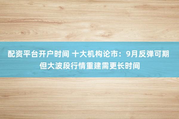 配资平台开户时间 十大机构论市：9月反弹可期 但大波段行情重建需更长时间