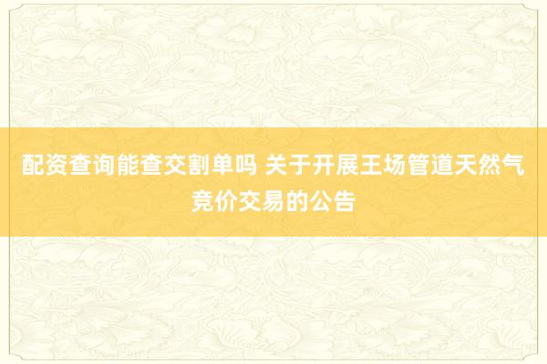 配资查询能查交割单吗 关于开展王场管道天然气竞价交易的公告