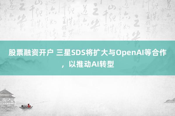股票融资开户 三星SDS将扩大与OpenAI等合作，以推动AI转型