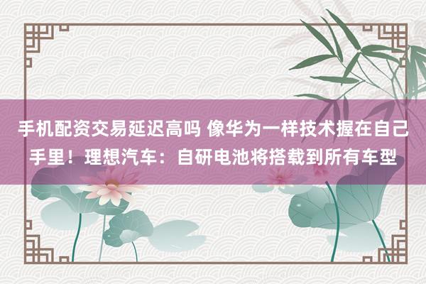 手机配资交易延迟高吗 像华为一样技术握在自己手里！理想汽车：自研电池将搭载到所有车型