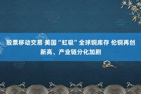 股票移动交易 美国“虹吸”全球铜库存 伦铜再创新高、产业链分化加剧