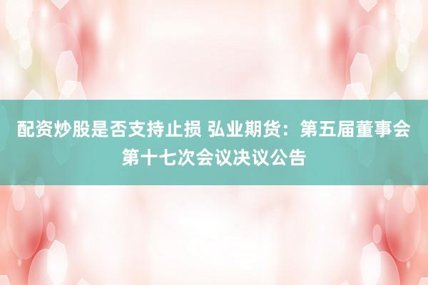 配资炒股是否支持止损 弘业期货：第五届董事会第十七次会议决议公告