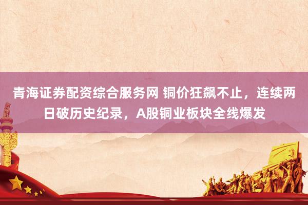 青海证券配资综合服务网 铜价狂飙不止，连续两日破历史纪录，A股铜业板块全线爆发