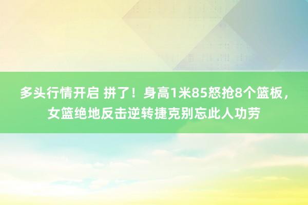 多头行情开启 拼了！身高1米85怒抢8个篮板，女篮绝地反击逆转捷克别忘此人功劳