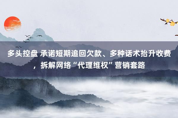 多头控盘 承诺短期追回欠款、多种话术抬升收费，拆解网络“代理维权”营销套路