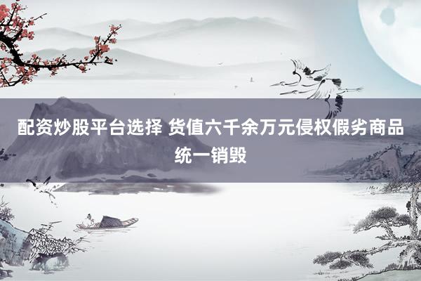 配资炒股平台选择 货值六千余万元侵权假劣商品统一销毁