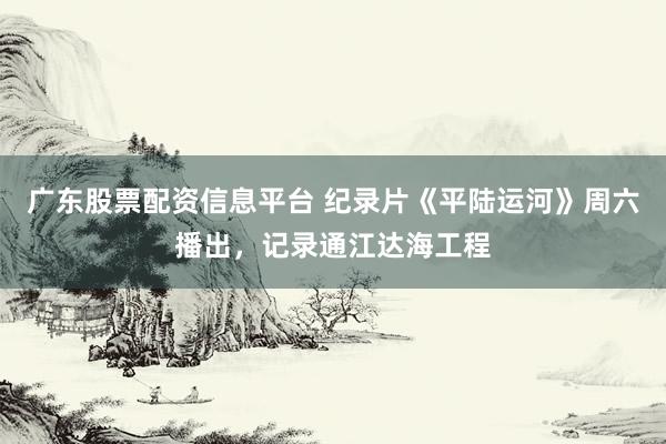 广东股票配资信息平台 纪录片《平陆运河》周六播出，记录通江达海工程