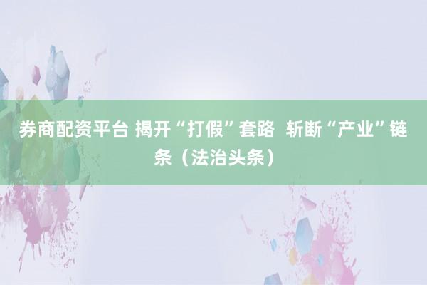 券商配资平台 揭开“打假”套路  斩断“产业”链条（法治头条）