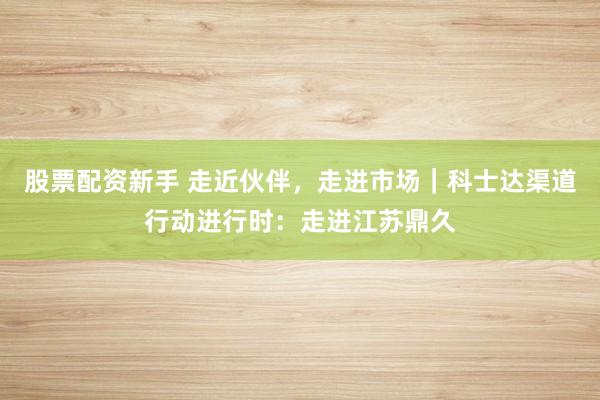 股票配资新手 走近伙伴，走进市场｜科士达渠道行动进行时：走进江苏鼎久