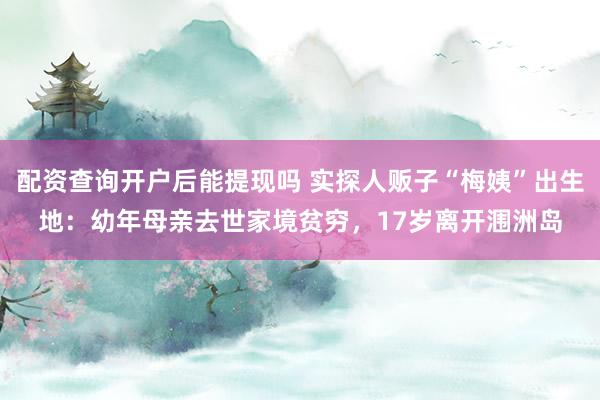 配资查询开户后能提现吗 实探人贩子“梅姨”出生地：幼年母亲去世家境贫穷，17岁离开涠洲岛