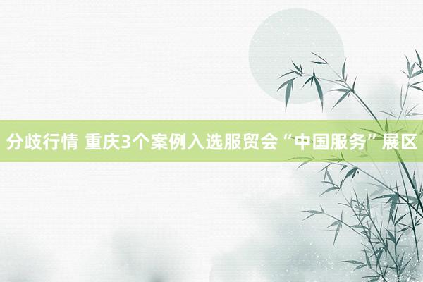 分歧行情 重庆3个案例入选服贸会“中国服务”展区
