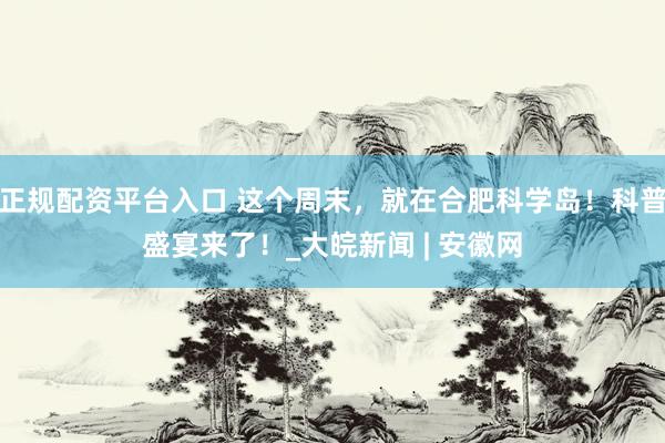 正规配资平台入口 这个周末，就在合肥科学岛！科普盛宴来了！_大皖新闻 | 安徽网