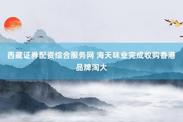 西藏证券配资综合服务网 海天味业完成收购香港品牌淘大