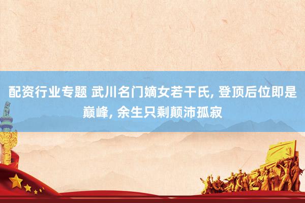 配资行业专题 武川名门嫡女若干氏, 登顶后位即是巅峰, 余生只剩颠沛孤寂
