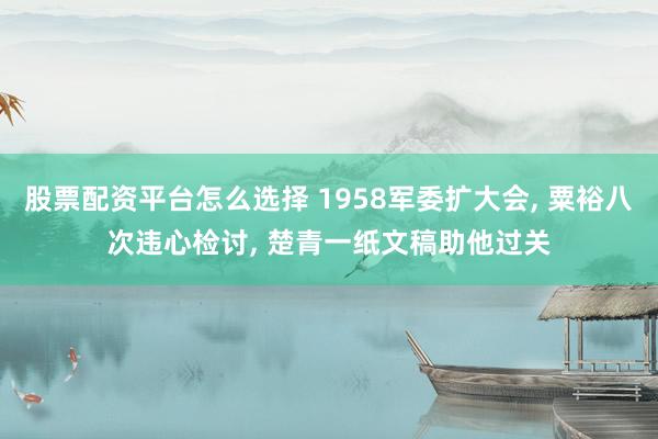 股票配资平台怎么选择 1958军委扩大会, 粟裕八次违心检讨, 楚青一纸文稿助他过关