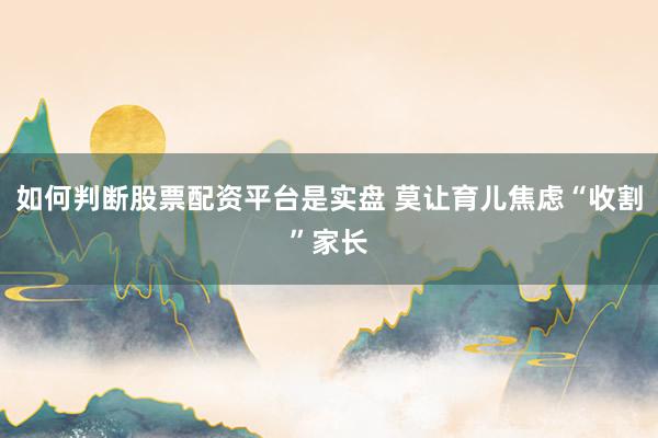如何判断股票配资平台是实盘 莫让育儿焦虑“收割”家长