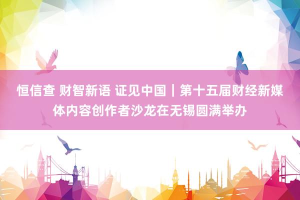 恒信查 财智新语 证见中国｜第十五届财经新媒体内容创作者沙龙在无锡圆满举办