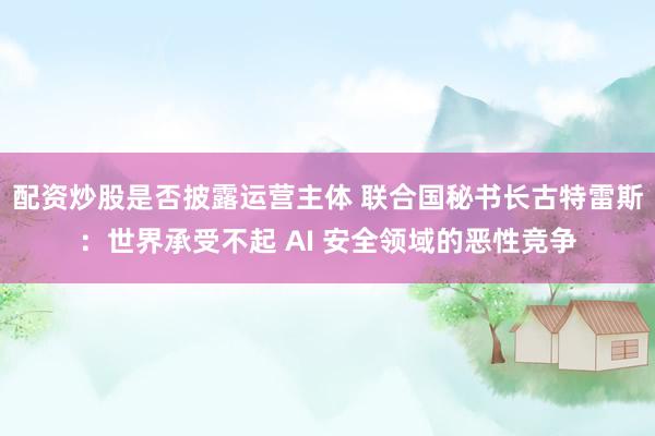 配资炒股是否披露运营主体 联合国秘书长古特雷斯：世界承受不起 AI 安全领域的恶性竞争