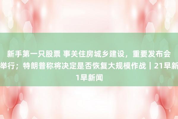 新手第一只股票 事关住房城乡建设，重要发布会将举行；特朗普称将决定是否恢复大规模作战｜21早新闻