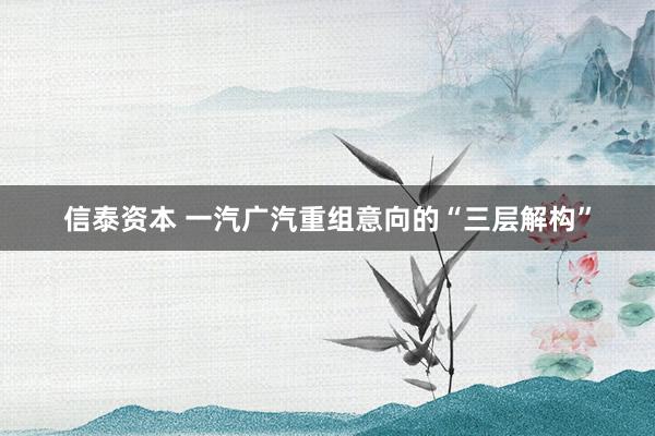 信泰资本 一汽广汽重组意向的“三层解构”