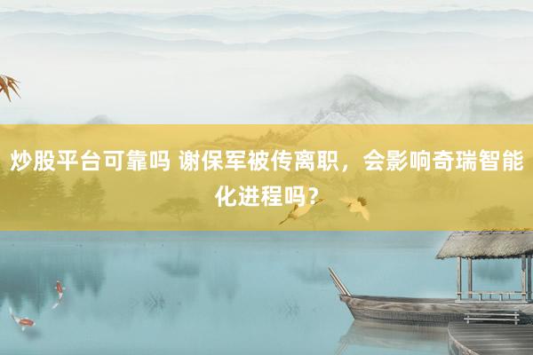 炒股平台可靠吗 谢保军被传离职，会影响奇瑞智能化进程吗？