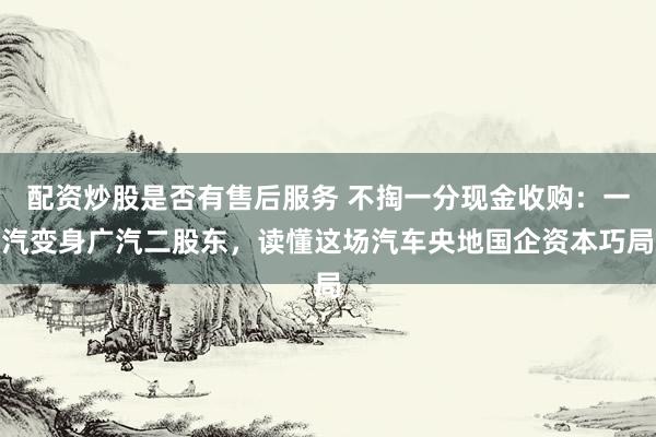 配资炒股是否有售后服务 不掏一分现金收购：一汽变身广汽二股东，读懂这场汽车央地国企资本巧局