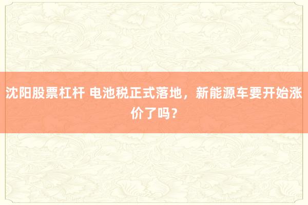 沈阳股票杠杆 电池税正式落地，新能源车要开始涨价了吗？