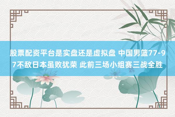 股票配资平台是实盘还是虚拟盘 中国男篮77-97不敌日本虽败犹荣 此前三场小组赛三战全胜
