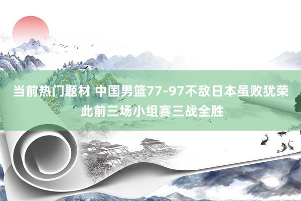 当前热门题材 中国男篮77-97不敌日本虽败犹荣 此前三场小组赛三战全胜