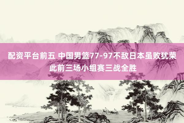 配资平台前五 中国男篮77-97不敌日本虽败犹荣 此前三场小组赛三战全胜
