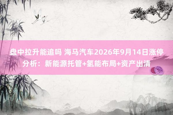 盘中拉升能追吗 海马汽车2026年9月14日涨停分析：新能源托管+氢能布局+资产出清