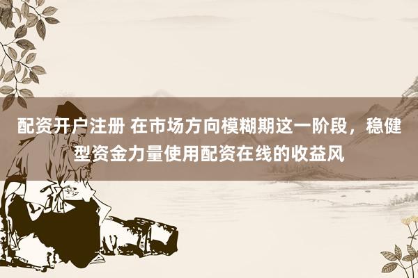 配资开户注册 在市场方向模糊期这一阶段，稳健型资金力量使用配资在线的收益风