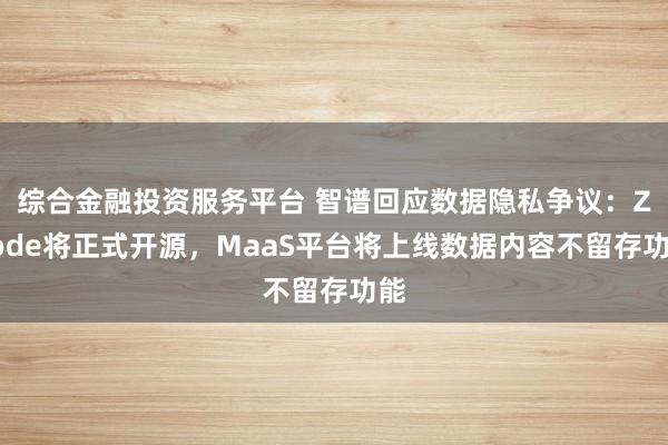 综合金融投资服务平台 智谱回应数据隐私争议：ZCode将正式开源，MaaS平台将上线数据内容不留存功能