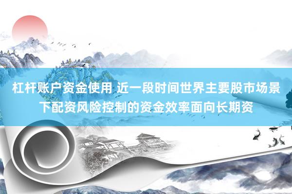 杠杆账户资金使用 近一段时间世界主要股市场景下配资风险控制的资金效率面向长期资