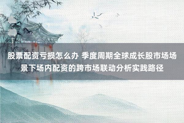 股票配资亏损怎么办 季度周期全球成长股市场场景下场内配资的跨市场联动分析实践路径