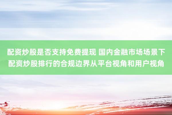 配资炒股是否支持免费提现 国内金融市场场景下配资炒股排行的合规边界从平台视角和用户视角
