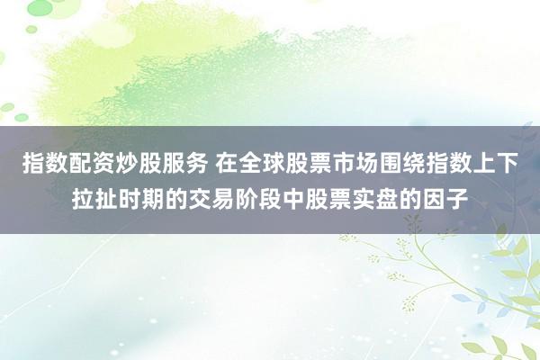 指数配资炒股服务 在全球股票市场围绕指数上下拉扯时期的交易阶段中股票实盘的因子