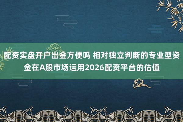 配资实盘开户出金方便吗 相对独立判断的专业型资金在A股市场运用2026配资平台的估值