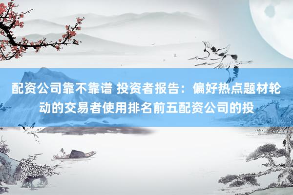 配资公司靠不靠谱 投资者报告：偏好热点题材轮动的交易者使用排名前五配资公司的投