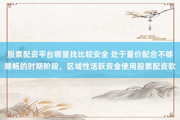股票配资平台哪里找比较安全 处于量价配合不够顺畅的时期阶段，区域性活跃资金使用股票配资软