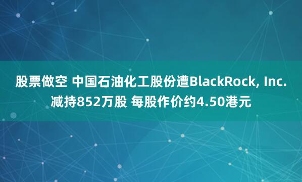 股票做空 中国石油化工股份遭BlackRock, Inc.减持852万股 每股作价约4.50港元