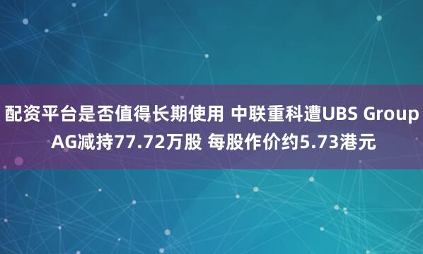 配资平台是否值得长期使用 中联重科遭UBS Group AG减持77.72万股 每股作价约5.73港元