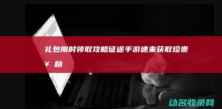礼包限时领取攻略 征途 手游 速来获取珍贵奖励！ (礼包限时领取什么意思)