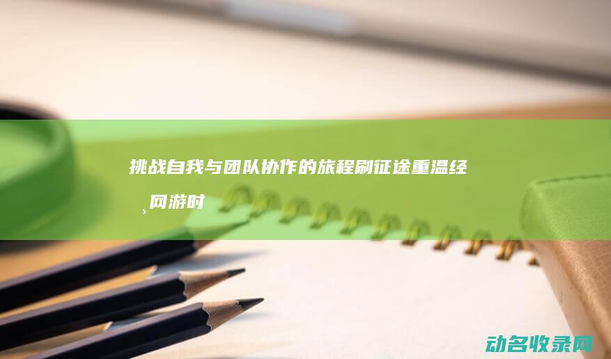 挑战自我与团队协作的旅程 刷征途 重温经典网游时代 (挑战自我与团结的句子)