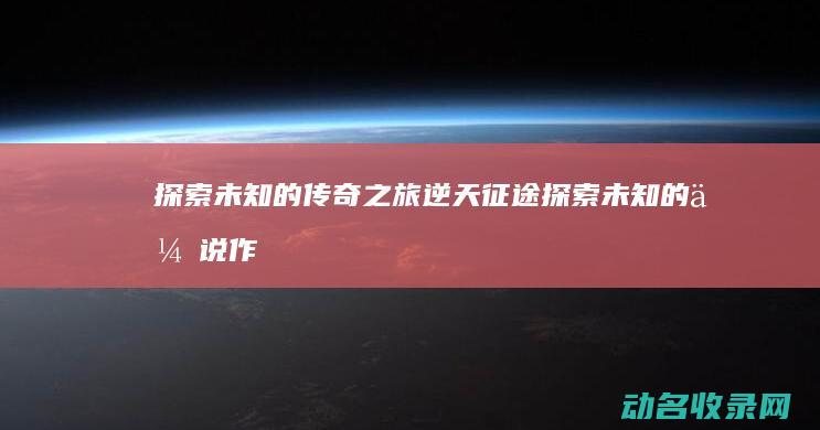 探索未知的传奇之旅 逆天征途 (探索未知的传说作文)