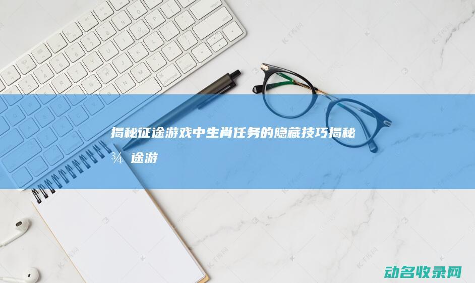 揭秘征途游戏中生肖任务的隐藏技巧 (揭秘征途游戏攻略)