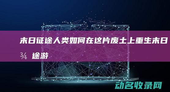 末日征途 人类如何在这片废土上重生 (末日征途游戏)