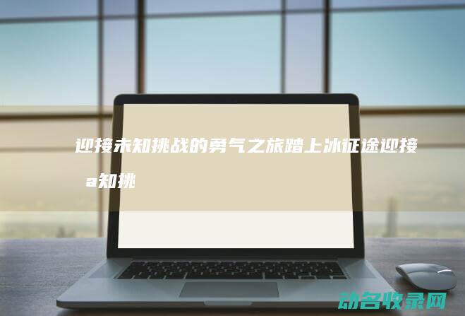 迎接未知挑战的勇气之旅 踏上冰征途 (迎接未知挑战的成语)