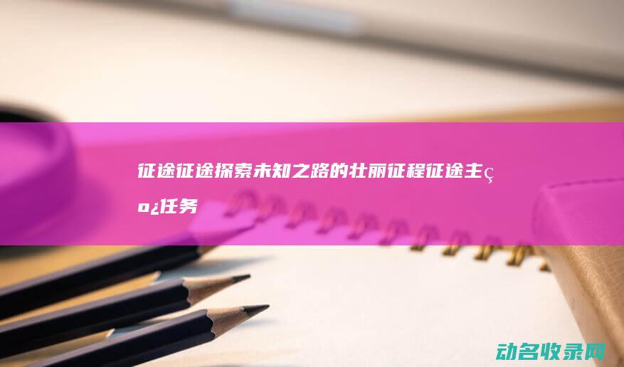 征途征途 探索未知之路的壮丽征程 (征途主线任务大全)