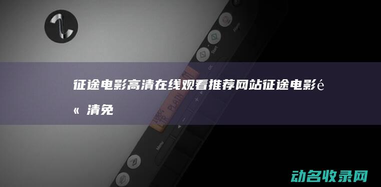 征途电影高清在线观看推荐网站 (征途电影高清免费下载)